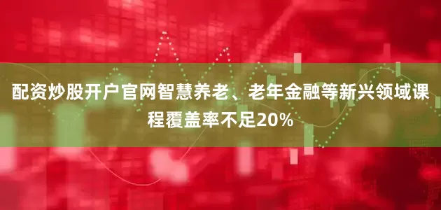 配资炒股开户官网智慧养老、老年金融等新兴领域课程覆盖率不足20%