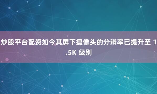 炒股平台配资如今其屏下摄像头的分辨率已提升至 1.5K 级别