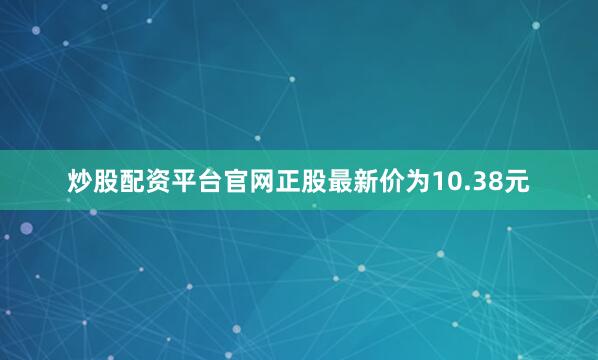 炒股配资平台官网正股最新价为10.38元