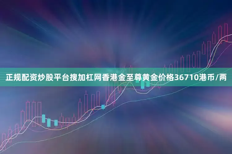正规配资炒股平台搜加杠网香港金至尊黄金价格36710港币/两