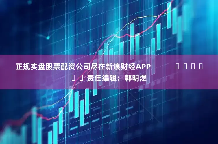 正规实盘股票配资公司尽在新浪财经APP            						责任编辑：郭明煜