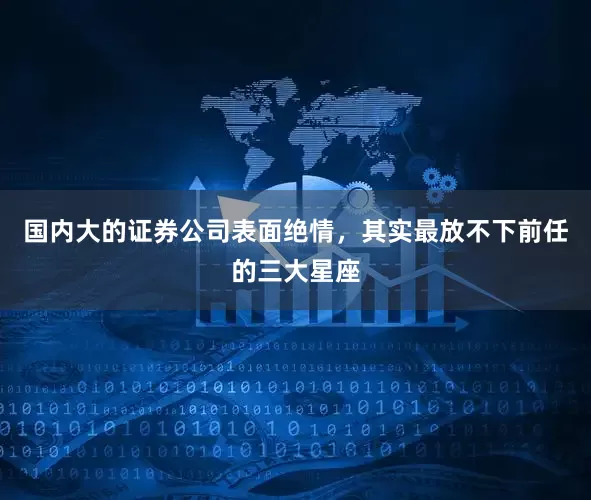 国内大的证券公司表面绝情，其实最放不下前任的三大星座