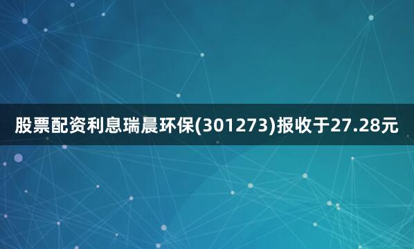 股票配资利息瑞晨环保(301273)报收于27.28元