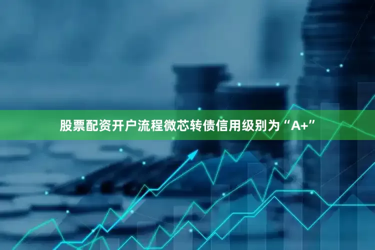 股票配资开户流程微芯转债信用级别为“A+”