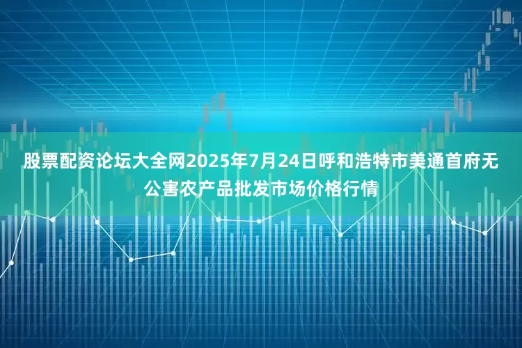 股票配资论坛大全网2025年7月24日呼和浩特市美通首府无公害农产品批发市场价格行情