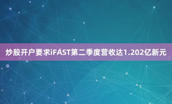 炒股开户要求iFAST第二季度营收达1.202亿新元