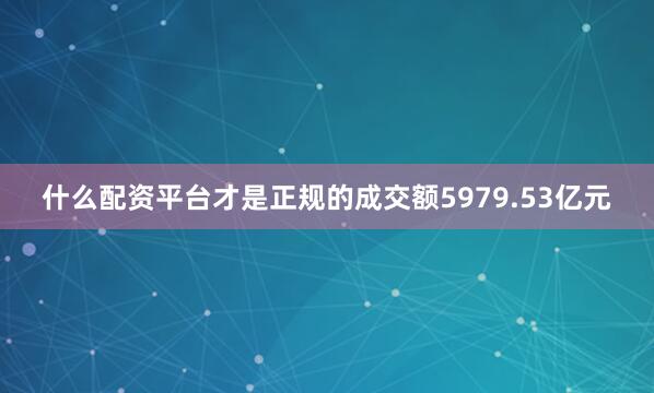 什么配资平台才是正规的成交额5979.53亿元