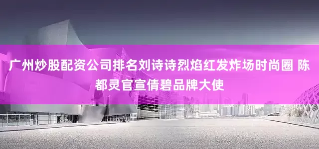 广州炒股配资公司排名刘诗诗烈焰红发炸场时尚圈 陈都灵官宣倩碧品牌大使
