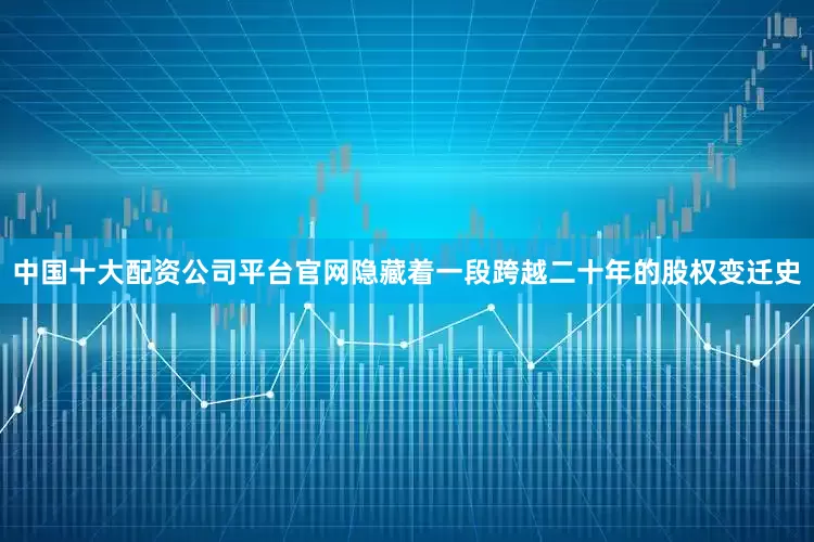 中国十大配资公司平台官网隐藏着一段跨越二十年的股权变迁史
