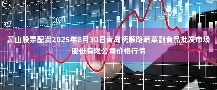 萧山股票配资2025年8月30日青岛抚顺路蔬菜副食品批发市场股份有限公司价格行情