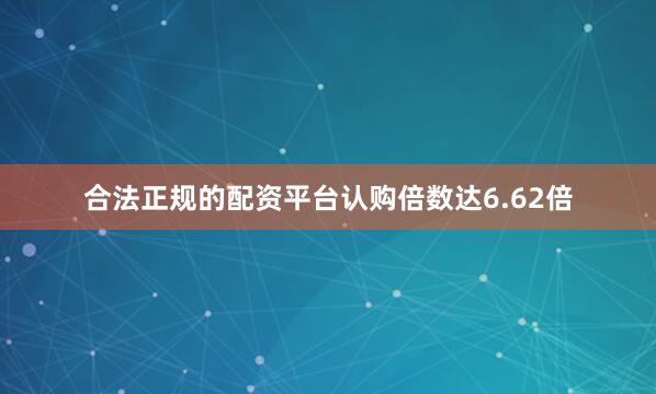 合法正规的配资平台认购倍数达6.62倍
