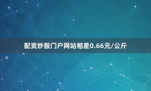 配资炒股门户网站相差0.66元/公斤