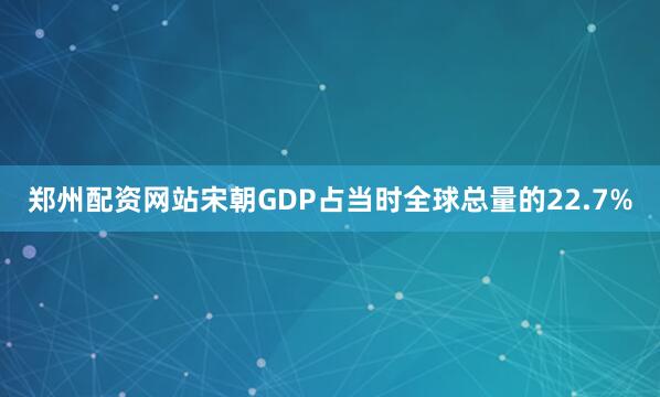 郑州配资网站宋朝GDP占当时全球总量的22.7%