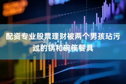 配资专业股票理财被两个男孩玷污过的锅和碗筷餐具