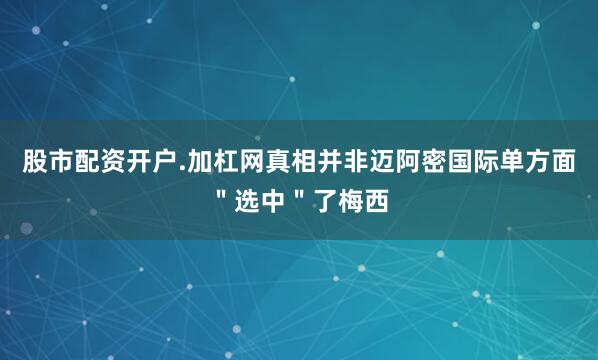 股市配资开户.加杠网真相并非迈阿密国际单方面＂选中＂了梅西