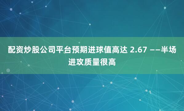 配资炒股公司平台预期进球值高达 2.67 ——半场进攻质量很高